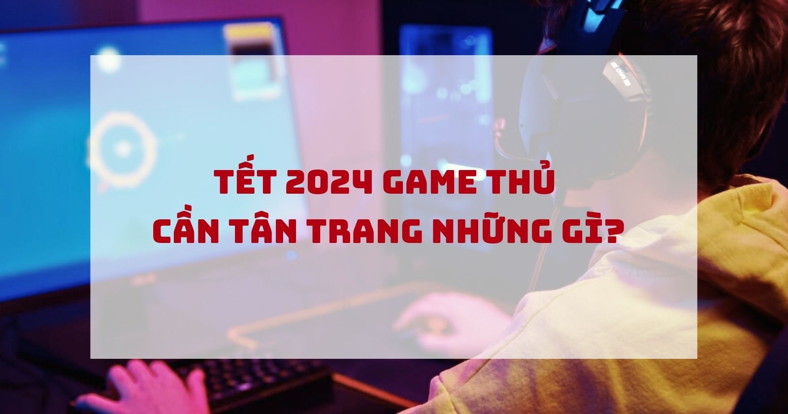 ĐỒ CÔNG NGHỆ CHO TẾT 2024: ANH EM GAME THỦ CẦN TÂN TRANG NHỮNG GÌ?